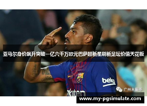 亚马尔身价飙升突破一亿六千万欧元巴萨超新星刷新足坛价值天花板