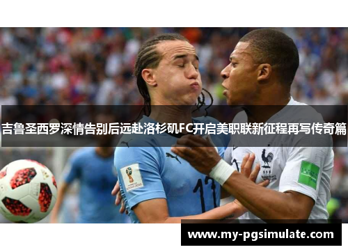 吉鲁圣西罗深情告别后远赴洛杉矶FC开启美职联新征程再写传奇篇 吉鲁圣西罗深情告别后远赴洛杉矶FC开启美职联新征程再写传奇篇