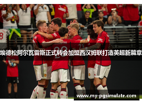 埃德松阿尔瓦雷斯正式转会加盟西汉姆联打造英超新篇章 埃德松阿尔瓦雷斯正式转会加盟西汉姆联打造英超新篇章