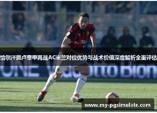 恰尔汗奥卢意甲再战AC米兰对位优势与战术价值深度解析全面评估 恰尔汗奥卢意甲再战AC米兰对位优势与战术价值深度解析全面评估