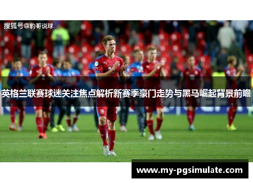 英格兰联赛球迷关注焦点解析新赛季豪门走势与黑马崛起背景前瞻 英格兰联赛球迷关注焦点解析新赛季豪门走势与黑马崛起背景前瞻