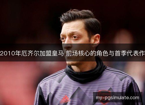 2010年厄齐尔加盟皇马 前场核心的角色与首季代表作